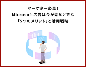 マーケター必見！Microsoft広告は今が始めどきな「5つのメリット」と活用戦略