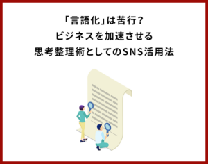 「言語化」は苦行？ビジネスを加速させる思考整理術としてのSNS活用法